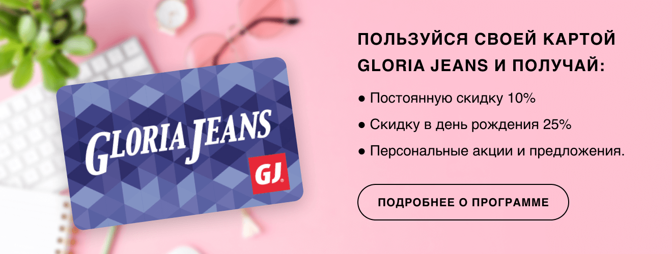 Пользуйся своей картой Gloria Jeans и получай: постоянную скидку 10%; скидку в день рождения 25%; персональные акции и предложения. | Подробнее о программе